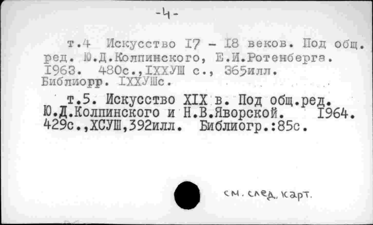 ﻿т.4 Искусство 17 - 18 веков. Под общ. ред. Ю.Д.Колпинского, Е.И.Ротенберга. 1963. 480с.,1ХХУШ с., 365илл.
Библиорр. ТХХУШс.
т.5. Искусство XIX в. Под общ.ред. Ю.Д.Колпинского и Н.В.Яворской.	1964.
429с.,ХСУШ,392илл. Библиогр.:85с.
. след,, карт.